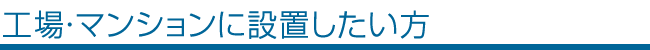 工場・マンションに設置したい方